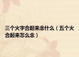 三个火字合起来念什么（五个火合起来怎么念）