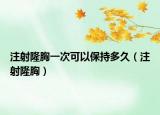 注射隆胸一次可以保持多久（注射隆胸）