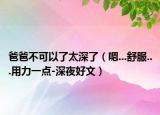 爸爸不可以了太深了（嗯...舒服...用力一点-深夜好文）