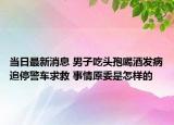 当日最新消息 男子吃头孢喝酒发病追停警车求救 事情原委是怎样的