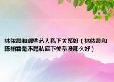 林依晨和哪些艺人私下关系好（林依晨和陈柏霖是不是私底下关系没那么好）