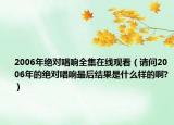2006年绝对唱响全集在线观看（请问2006年的绝对唱响最后结果是什么样的啊?）