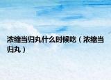 浓缩当归丸什么时候吃（浓缩当归丸）