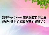 安卓Tap（sonic破解版跪求 网上资源都不能下了 谁有给发个 谢谢了）