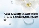 iGene T3降噪耳机怎么开机和关机（iGene T3降噪耳机怎么开机和关机）