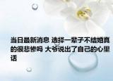 当日最新消息 选择一辈子不结婚真的很悲惨吗 大爷说出了自己的心里话