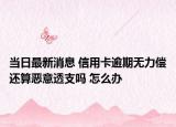 当日最新消息 信用卡逾期无力偿还算恶意透支吗 怎么办