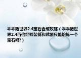 乖乖猪世界2.4宝石合成攻略（乖乖猪世界2.4百倍经验装备和武器只能熔炼一个宝石吗?）