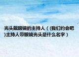 光头戴眼镜的主持人（(我们约会吧)主持人带眼镜光头是什么名字）