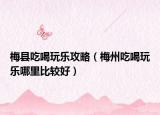 梅县吃喝玩乐攻略（梅州吃喝玩乐哪里比较好）