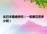 去日本看病贵吗（一般要花费多少啊）