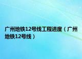 广州地铁12号线工程进度（广州地铁12号线）