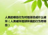 人类的哪些行为对地球造成什么破坏（人类破坏地球环境的行为有哪些）