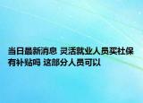 当日最新消息 灵活就业人员买社保有补贴吗 这部分人员可以