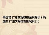 高国君 广州文明微创医院院长（高国君 广州文明微创医院院长）
