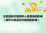太阳活动对地球和人类活动的影响（探究太阳活动对地球的影响）