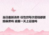 当日最新消息 任性贷每次借钱都要担保费吗 逾期一天上征信吗