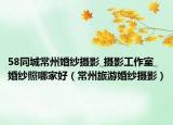 58同城常州婚纱摄影_摄影工作室_婚纱照哪家好（常州旅游婚纱摄影）