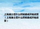 上海迪士尼什么时候建成开始运营（上海迪士尼什么时候建成开始运营）