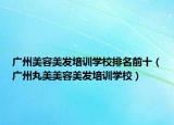 广州美容美发培训学校排名前十（广州丸美美容美发培训学校）