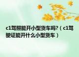 c1驾照能开小型货车吗?（c1驾驶证能开什么小型货车）