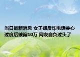 当日最新消息 女子嫌反诈电话关心过度后被骗10万 网友自负过头了