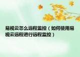 易视云怎么远程监控（如何使用易视云远程进行远程监控）