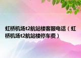 虹桥机场t2航站楼客服电话（虹桥机场t2航站楼停车费）