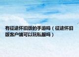 有征途怀旧版的手游吗（征途怀旧版客户端可以玩私服吗）