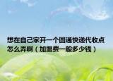 想在自己家开一个圆通快递代收点怎么弄啊（加盟费一般多少钱）