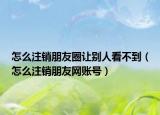 怎么注销朋友圈让别人看不到（怎么注销朋友网账号）