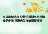 当日最新消息 亚特兰蒂斯水世界滑梯多少米 管道内怎样拍视频拍照