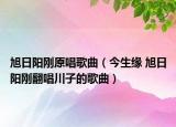 旭日阳刚原唱歌曲（今生缘 旭日阳刚翻唱川子的歌曲）