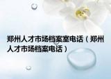 郑州人才市场档案室电话（郑州人才市场档案电话）