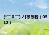 (*￣０￣)ノ[等等我（0512）