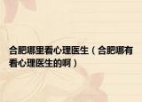 合肥哪里看心理医生（合肥哪有看心理医生的啊）