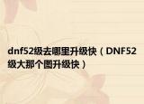 dnf52级去哪里升级快（DNF52级大那个图升级快）