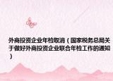 外商投资企业年检取消（国家税务总局关于做好外商投资企业联合年检工作的通知）