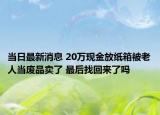 当日最新消息 20万现金放纸箱被老人当废品卖了 最后找回来了吗