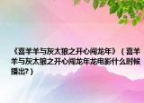 《喜羊羊与灰太狼之开心闯龙年》（喜羊羊与灰太狼之开心闯龙年龙电影什么时候播出?）