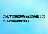 怎么下载带视频的车载音乐（怎么下载带视频歌曲）