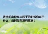 济南的房价在三四千的时候你在干什么（当时你有没有买房）