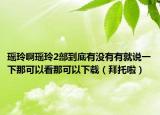 瑶玲啊瑶玲2部到底有没有有就说一下那可以看那可以下载（拜托啦）