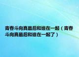 青春斗向真最后和谁在一起（青春斗向真最后和谁在一起了）