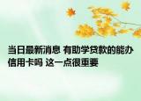 当日最新消息 有助学贷款的能办信用卡吗 这一点很重要