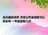 当日最新消息 济南公积金提取可以买车吗 一年能提取几次