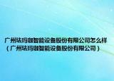 广州珐玛珈智能设备股份有限公司怎么样（广州珐玛珈智能设备股份有限公司）