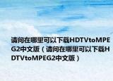 请问在哪里可以下载HDTVtoMPEG2中文版（请问在哪里可以下载HDTVtoMPEG2中文版）
