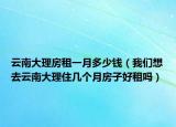 云南大理房租一月多少钱（我们想去云南大理住几个月房子好租吗）