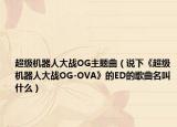 超级机器人大战OG主题曲（说下《超级机器人大战OG-OVA》的ED的歌曲名叫什么）